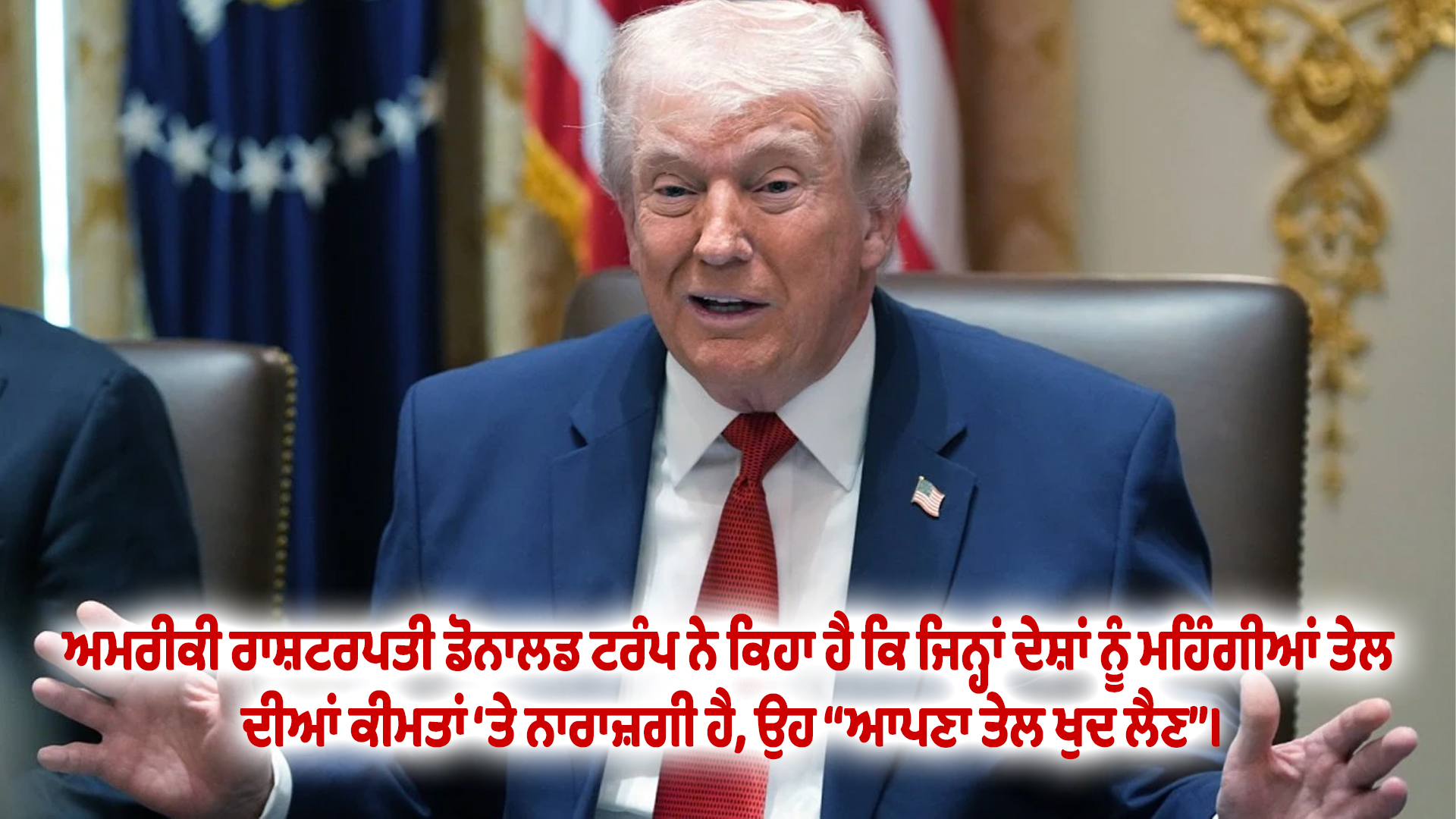 ਅਮਰੀਕੀ ਰਾਸ਼ਟਰਪਤੀ ਡੋਨਾਲਡ ਟਰੰਪ ਨੇ ਕਿਹਾ ਹੈ ਕਿ ਜਿਨ੍ਹਾਂ ਦੇਸ਼ਾਂ ਨੂੰ ਮਹਿੰਗੀਆਂ ਤੇਲ ਦੀਆਂ ਕੀਮਤਾਂ ‘ਤੇ ਨਾਰਾਜ਼ਗੀ ਹੈ, ਉਹ “ਆਪਣਾ ਤੇਲ ਖੁਦ ਲੈਣ”।